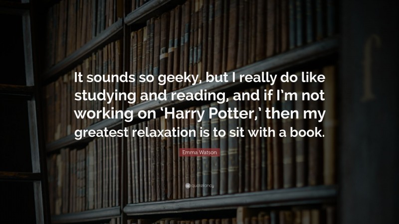 Emma Watson Quote: “It sounds so geeky, but I really do like studying and reading, and if I’m not working on ‘Harry Potter,’ then my greatest relaxation is to sit with a book.”