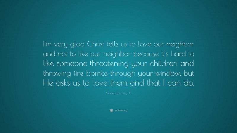 Martin Luther King Jr. Quote: “I’m very glad Christ tells us to love our neighbor and not to like our neighbor because it’s hard to like someone threatening your children and throwing fire bombs through your window, but He asks us to love them and that I can do.”