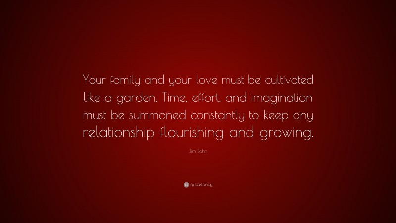 Jim Rohn Quote: “Your family and your love must be cultivated like a garden. Time, effort, and imagination must be summoned constantly to keep any relationship flourishing and growing.”