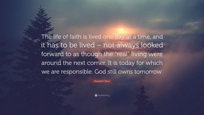 Elisabeth Elliot Quote: “The life of faith is lived one day at a time, and it has to be lived – not always looked forward to as though the “real” living were around the next corner. It is today for which we are responsible. God still owns tomorrow.”