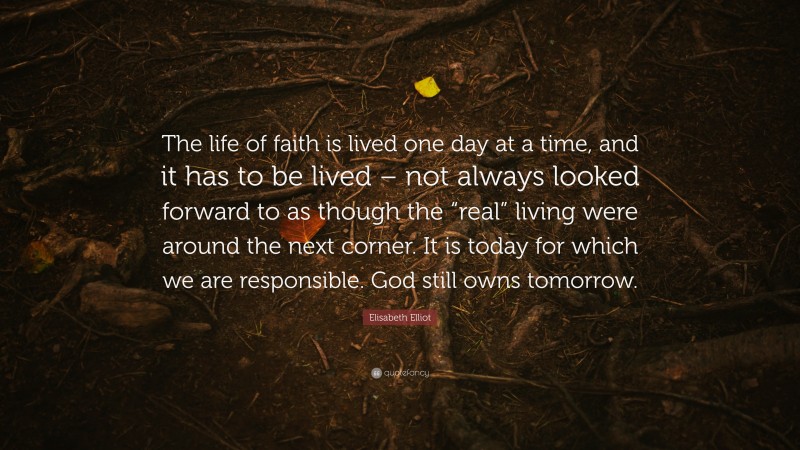 Elisabeth Elliot Quote: “The life of faith is lived one day at a time, and it has to be lived – not always looked forward to as though the “real” living were around the next corner. It is today for which we are responsible. God still owns tomorrow.”