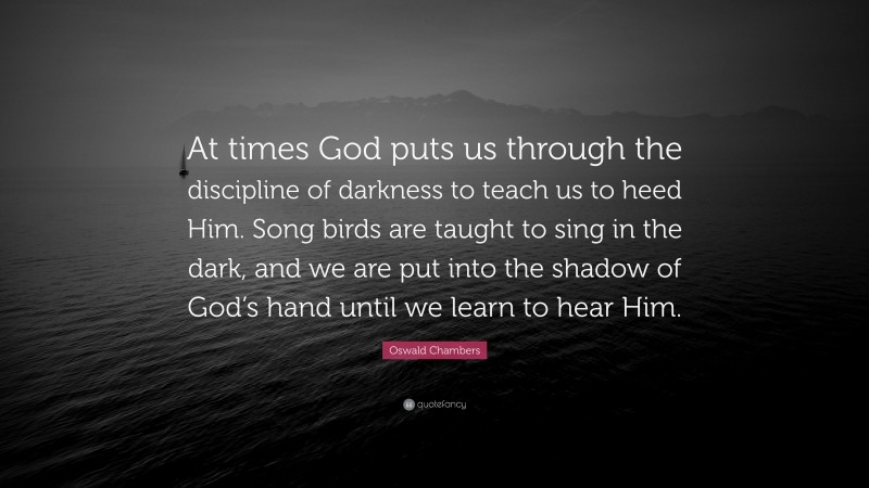 Oswald Chambers Quote: “At times God puts us through the discipline of darkness to teach us to heed Him. Song birds are taught to sing in the dark, and we are put into the shadow of God’s hand until we learn to hear Him.”