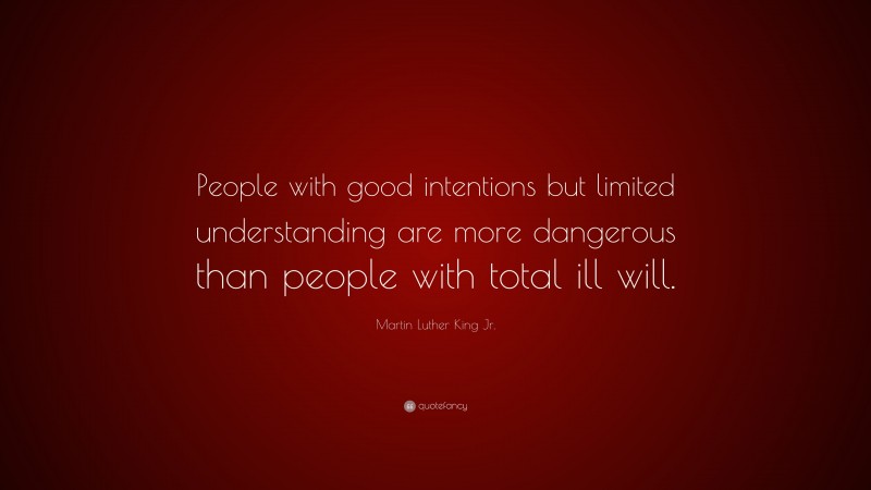 Martin Luther King Jr. Quote: “People with good intentions but limited understanding are more dangerous than people with total ill will.”