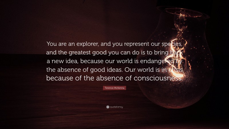 Terence McKenna Quote: “You are an explorer, and you represent our species, and the greatest good you can do is to bring back a new idea, because our world is endangered by the absence of good ideas. Our world is in crisis because of the absence of consciousness.”
