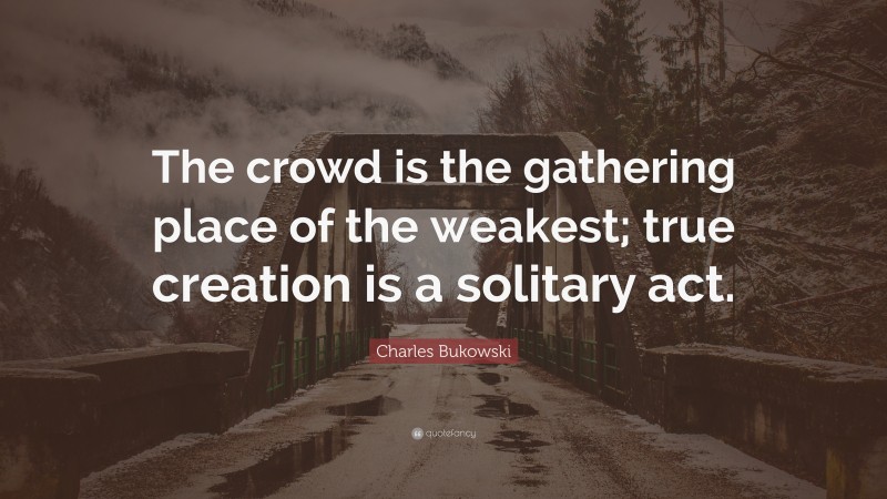 Charles Bukowski Quote: “The crowd is the gathering place of the weakest; true creation is a solitary act.”