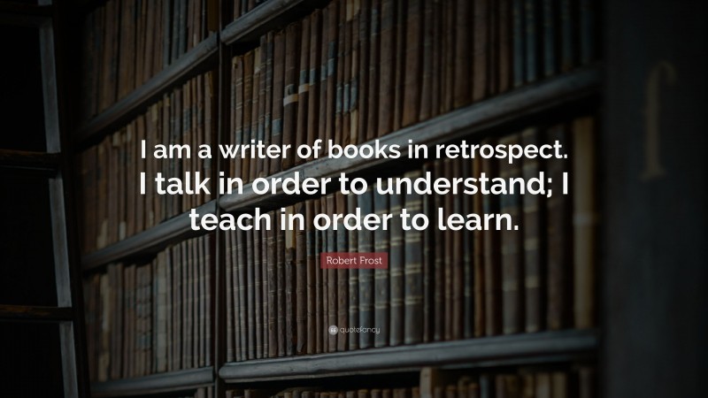 Robert Frost Quote: “I am a writer of books in retrospect. I talk in order to understand; I teach in order to learn.”