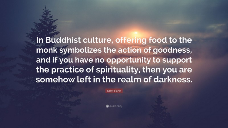 Nhat Hanh Quote: “In Buddhist culture, offering food to the monk symbolizes the action of goodness, and if you have no opportunity to support the practice of spirituality, then you are somehow left in the realm of darkness.”