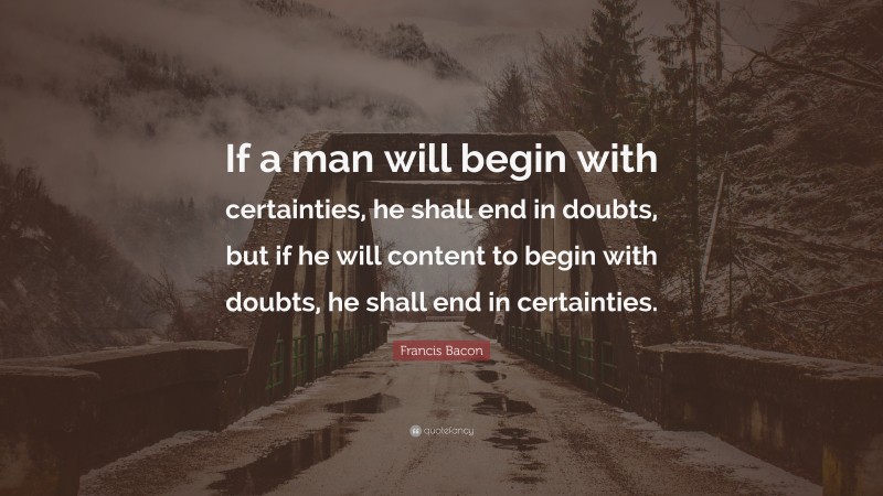 Francis Bacon Quote: “If a man will begin with certainties, he shall end in doubts, but if he will content to begin with doubts, he shall end in certainties.”