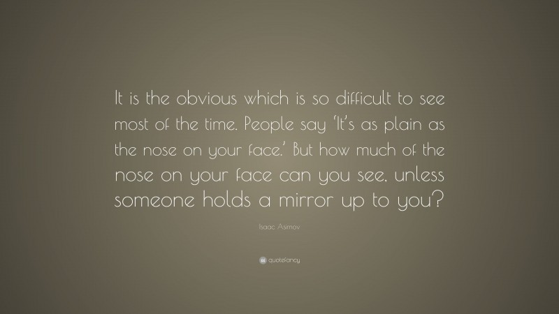 Isaac Asimov Quote: “It is the obvious which is so difficult to see most of the time. People say ‘It’s as plain as the nose on your face.’ But how much of the nose on your face can you see, unless someone holds a mirror up to you?”