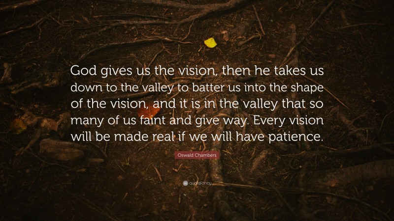 Oswald Chambers Quote: “God gives us the vision, then he takes us down to the valley to batter us into the shape of the vision, and it is in the valley that so many of us faint and give way. Every vision will be made real if we will have patience.”