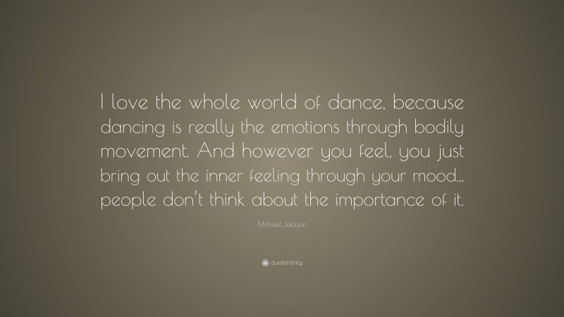 Michael Jackson Quote: “I love the whole world of dance, because dancing is really the emotions through bodily movement. And however you feel, you just bring out the inner feeling through your mood... people don’t think about the importance of it.”