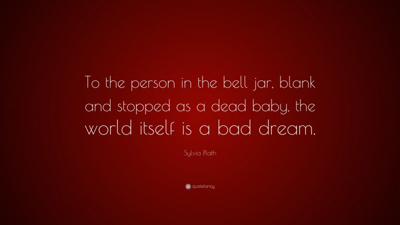 Sylvia Plath Quote: “To the person in the bell jar, blank and stopped as a dead baby, the world itself is a bad dream.”