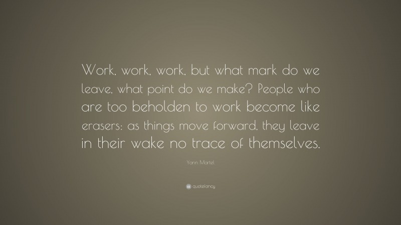 Yann Martel Quote: “Work, work, work, but what mark do we leave, what point do we make? People who are too beholden to work become like erasers: as things move forward, they leave in their wake no trace of themselves.”