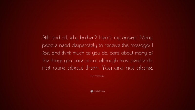 Kurt Vonnegut Quote: “Still and all, why bother? Here’s my answer. Many people need desperately to receive this message: I feel and think much as you do, care about many of the things you care about, although most people do not care about them. You are not alone.”