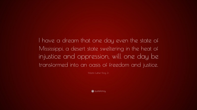 Martin Luther King Jr. Quote: “I have a dream that one day even the state of Mississippi, a desert state sweltering in the heat of injustice and oppression, will one day be transformed into an oasis of freedom and justice.”