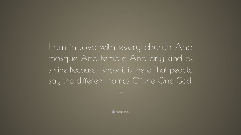 Hafez Quote: “I am in love with every church And mosque And temple And any kind of shrine Because I know it is there That people say the different names Of the One God.”
