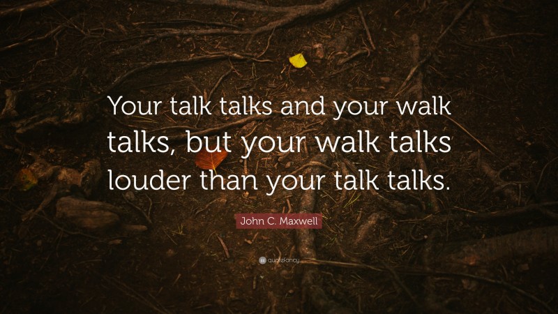 John C. Maxwell Quote: “Your talk talks and your walk talks, but your walk talks louder than your talk talks.”