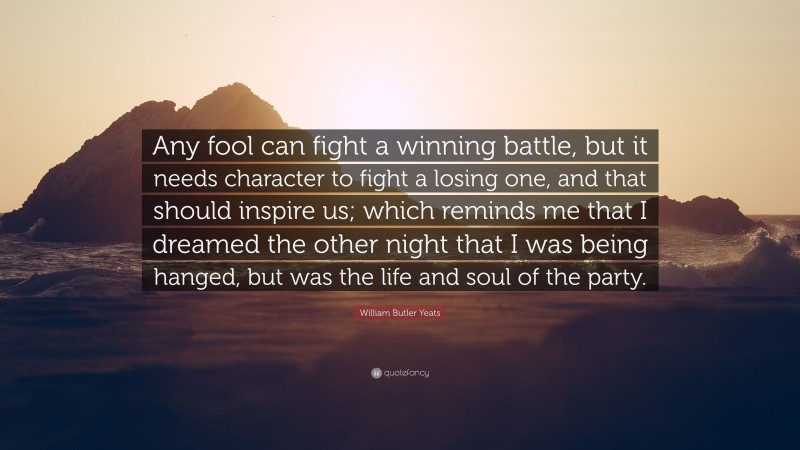 William Butler Yeats Quote: “Any fool can fight a winning battle, but it needs character to fight a losing one, and that should inspire us; which reminds me that I dreamed the other night that I was being hanged, but was the life and soul of the party.”