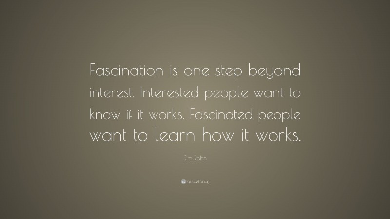 Jim Rohn Quote: “Fascination is one step beyond interest. Interested people want to know if it works. Fascinated people want to learn how it works.”