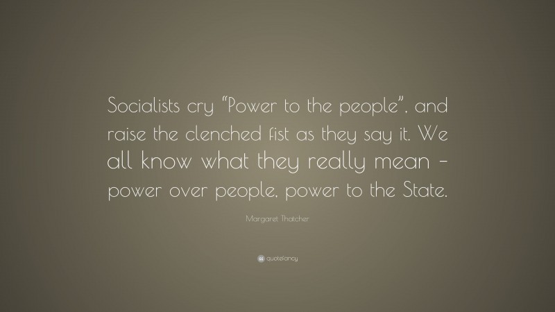 Margaret Thatcher Quote: “Socialists cry “Power to the people”, and raise the clenched fist as they say it. We all know what they really mean – power over people, power to the State.”