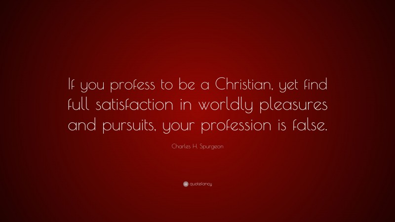 Charles H. Spurgeon Quote: “If you profess to be a Christian, yet find full satisfaction in worldly pleasures and pursuits, your profession is false.”