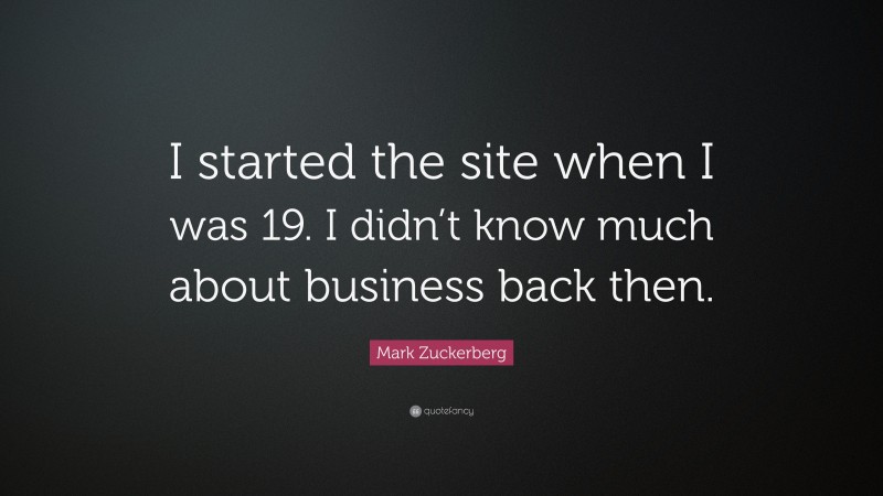 Mark Zuckerberg Quote: “I started the site when I was 19. I didn’t know much about business back then.”