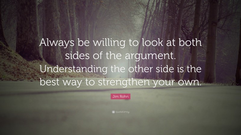 Jim Rohn Quote: “Always be willing to look at both sides of the argument. Understanding the other side is the best way to strengthen your own.”