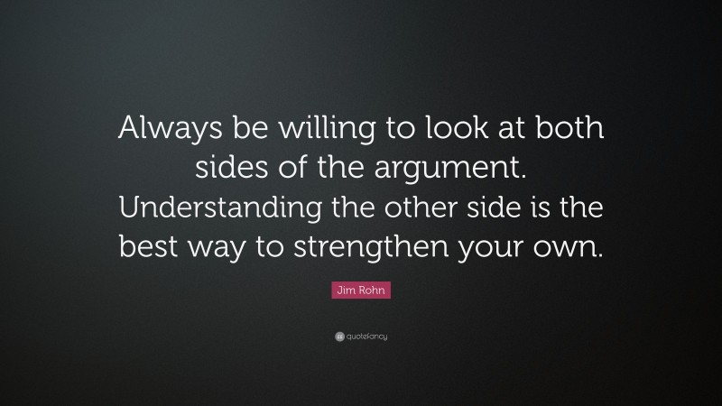 Jim Rohn Quote: “Always be willing to look at both sides of the argument. Understanding the other side is the best way to strengthen your own.”