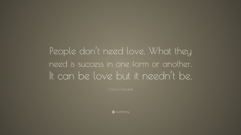 Charles Bukowski Quote: “People don’t need love. What they need is success in one form or another. It can be love but it needn’t be.”