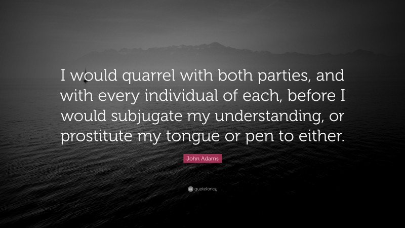 John Adams Quote: “I would quarrel with both parties, and with every individual of each, before I would subjugate my understanding, or prostitute my tongue or pen to either.”