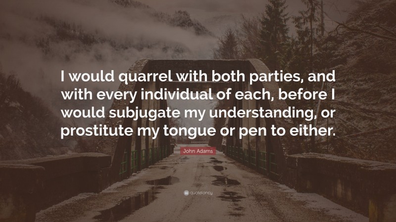 John Adams Quote: “I would quarrel with both parties, and with every individual of each, before I would subjugate my understanding, or prostitute my tongue or pen to either.”