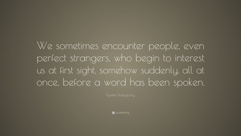 Fyodor Dostoyevsky Quote: “We sometimes encounter people, even perfect strangers, who begin to interest us at first sight, somehow suddenly, all at once, before a word has been spoken.”