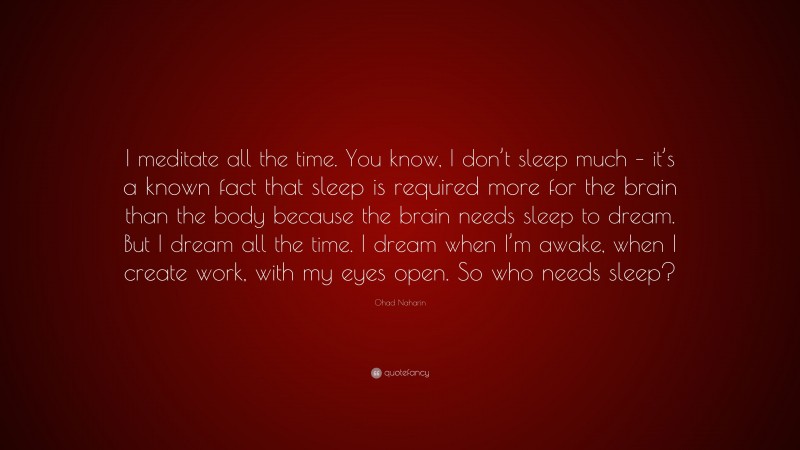 Ohad Naharin Quote: “I meditate all the time. You know, I don’t sleep much – it’s a known fact that sleep is required more for the brain than the body because the brain needs sleep to dream. But I dream all the time. I dream when I’m awake, when I create work, with my eyes open. So who needs sleep?”