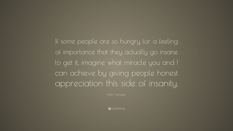 Dale Carnegie Quote: “If some people are so hungry for a feeling of importance that they actually go insane to get it, imagine what miracle you and I can achieve by giving people honest appreciation this side of insanity.”