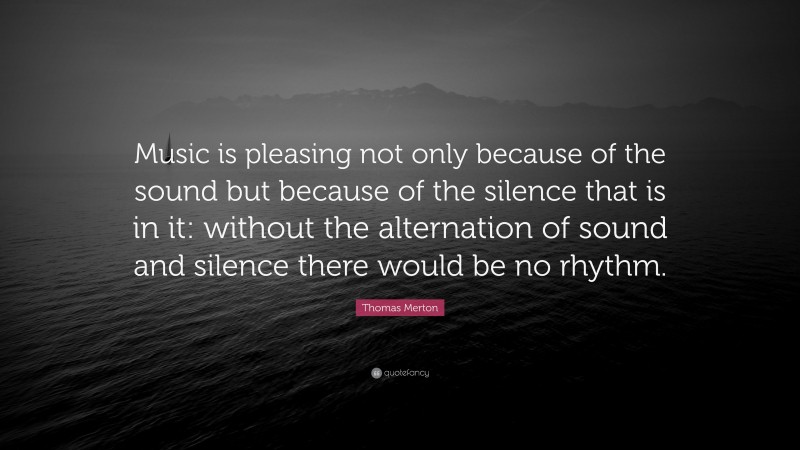 Thomas Merton Quote: “Music is pleasing not only because of the sound but because of the silence that is in it: without the alternation of sound and silence there would be no rhythm.”