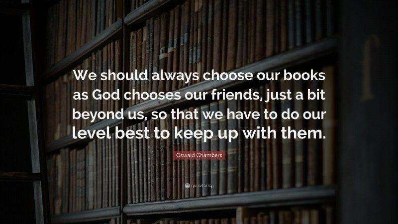 Oswald Chambers Quote: “We should always choose our books as God chooses our friends, just a bit beyond us, so that we have to do our level best to keep up with them.”