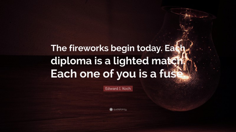 Edward I. Koch Quote: “The fireworks begin today. Each diploma is a lighted match. Each one of you is a fuse.”