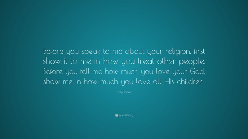 Cory Booker Quote: “Before you speak to me about your religion, first show it to me in how you treat other people. Before you tell me how much you love your God, show me in how much you love all His children.”
