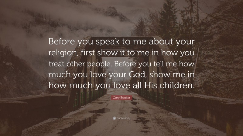 Cory Booker Quote: “Before you speak to me about your religion, first show it to me in how you treat other people. Before you tell me how much you love your God, show me in how much you love all His children.”
