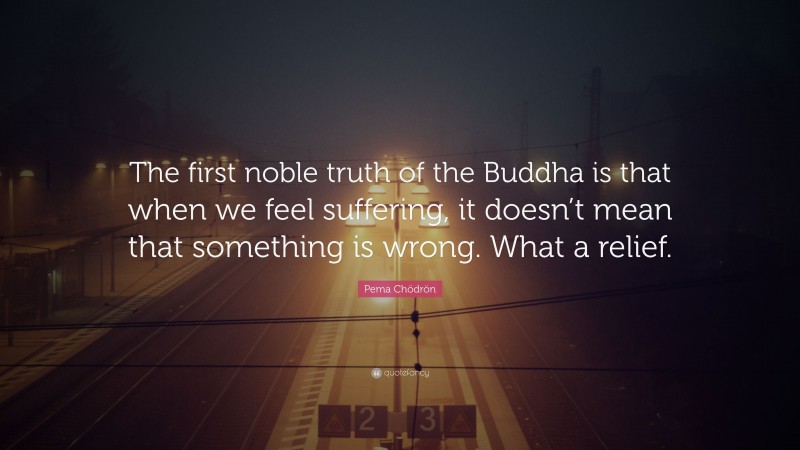 Pema Chödrön Quote: “The first noble truth of the Buddha is that when we feel suffering, it doesn’t mean that something is wrong. What a relief.”