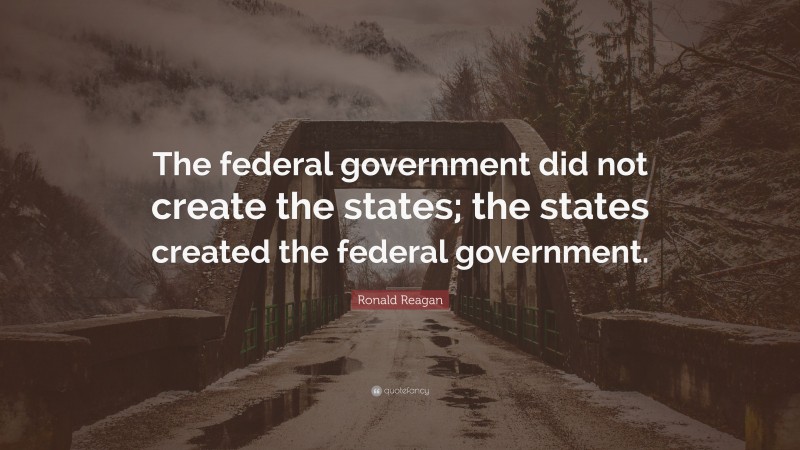 Ronald Reagan Quote: “The federal government did not create the states; the states created the federal government.”