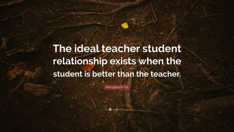 Kenzaburō Ōe Quote: “The ideal teacher student relationship exists when the student is better than the teacher.”