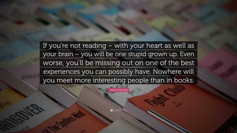James Patterson Quote: “If you’re not reading – with your heart as well as your brain – you will be one stupid grown up. Even worse, you’ll be missing out on one of the best experiences you can possibly have. Nowhere will you meet more interesting people than in books.”
