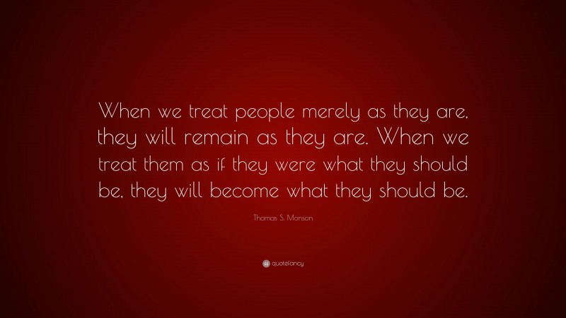 Thomas S. Monson Quote: “When we treat people merely as they are, they will remain as they are. When we treat them as if they were what they should be, they will become what they should be.”