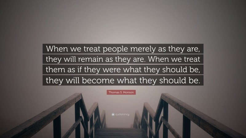 Thomas S. Monson Quote: “When we treat people merely as they are, they will remain as they are. When we treat them as if they were what they should be, they will become what they should be.”