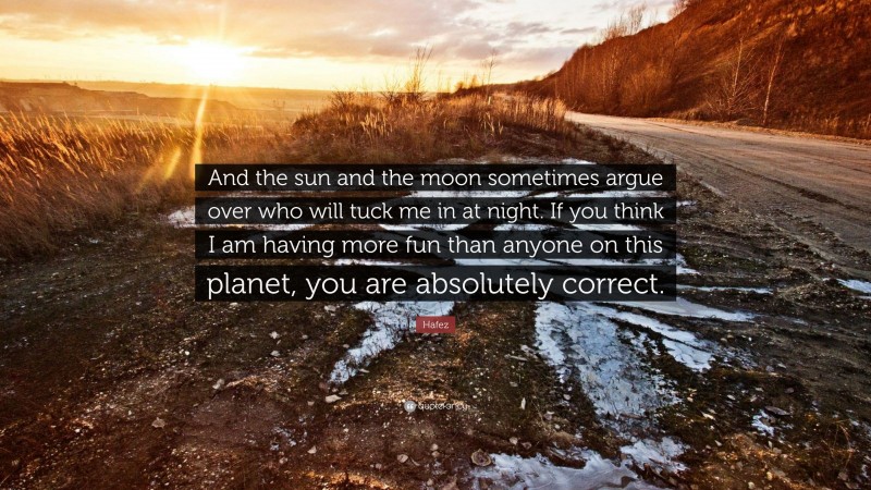 Hafez Quote: “And the sun and the moon sometimes argue over who will tuck me in at night. If you think I am having more fun than anyone on this planet, you are absolutely correct.”