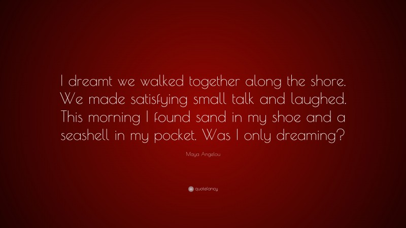 Maya Angelou Quote: “I dreamt we walked together along the shore. We made satisfying small talk and laughed. This morning I found sand in my shoe and a seashell in my pocket. Was I only dreaming?”