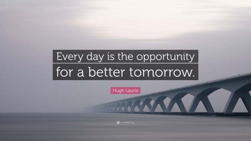 Hugh Laurie Quote: “Every day is the opportunity for a better tomorrow.”