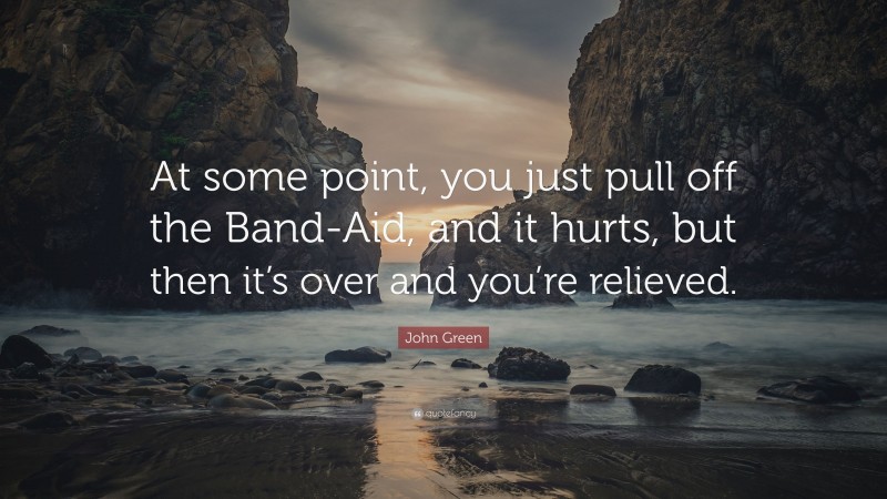 John Green Quote: “At some point, you just pull off the Band-Aid, and it hurts, but then it’s over and you’re relieved.”