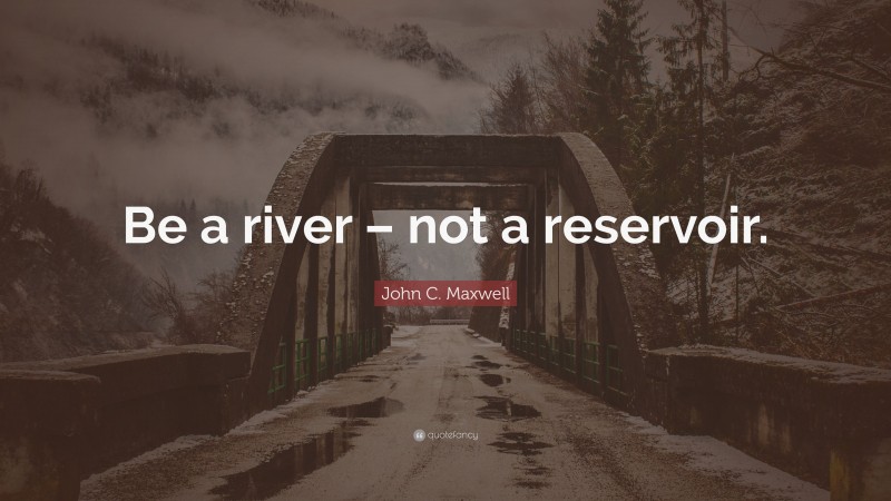 John C. Maxwell Quote: “Be a river – not a reservoir.”